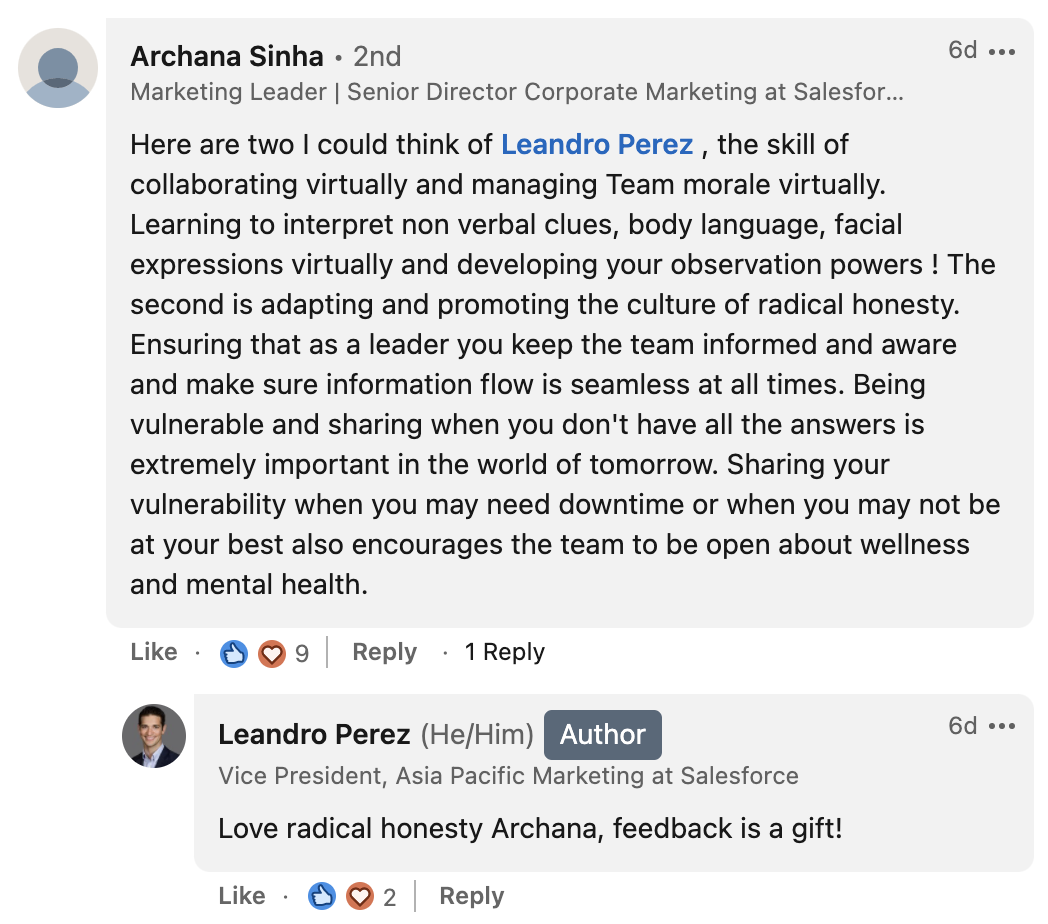 Archana Sinha from Salesforce says: Here are two I could think of Leandro Perez , the skill of collaborating virtually and managing Team morale virtually. Learning to interpret non verbal clues, body language, facial expressions virtually and developing your observation powers ! The second is adapting and promoting the culture of radical honesty. Ensuring that as a leader you keep the team informed and aware and make sure information flow is seamless at all times. Being vulnerable and sharing when you don't have all the answers is extremely important in the world of tomorrow. Sharing your vulnerability when you may need downtime or when you may not be at your best also encourages the team to be open about wellness and mental health.”