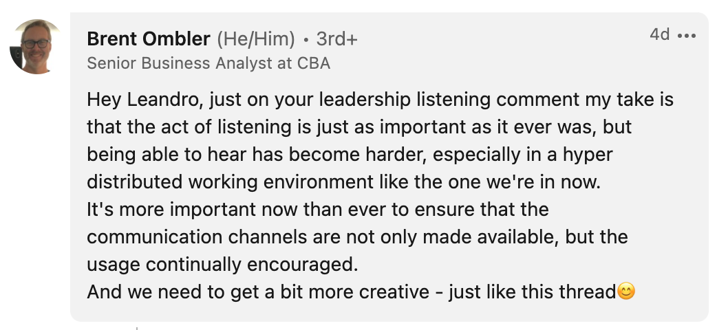 Brent Ombler, from Commonwealth Bank Australia says: Hey Leandro, just on your leadership listening comment my take is that the act of listening is just as important as it ever was, but being able to hear has become harder, especially in a hyper distributed working environment like the one we're in now. It's more important now than ever to ensure that the communication channels are not only made available, but the usage continually encouraged. And we need to get a bit more creative - just like this thread.