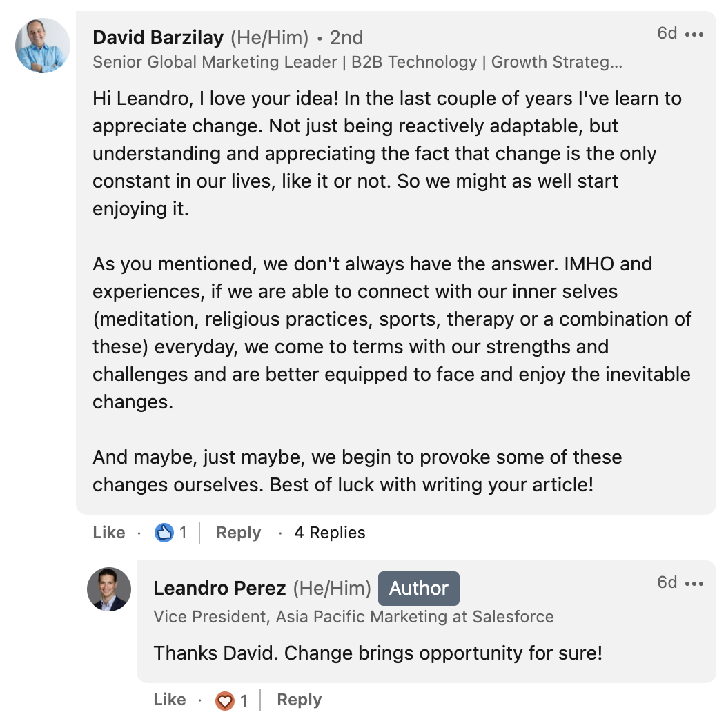 David Barzilay from Five Faces says: “Hi Leandro, I love your idea! In the last couple of years I've learn to appreciate change. Not just being reactively adaptable, but understanding and appreciating the fact that change is the only constant in our lives, like it or not. So we might as well start enjoying it. As you mentioned, we don't always have the answer. IMHO and experiences, if we are able to connect with our inner selves (meditation, religious practices, sports, therapy or a combination of these) everyday, we come to terms with our strengths and challenges and are better equipped to face and enjoy the inevitable changes. And maybe, just maybe, we begin to provoke some of these changes ourselves. Best of luck with writing your article!”