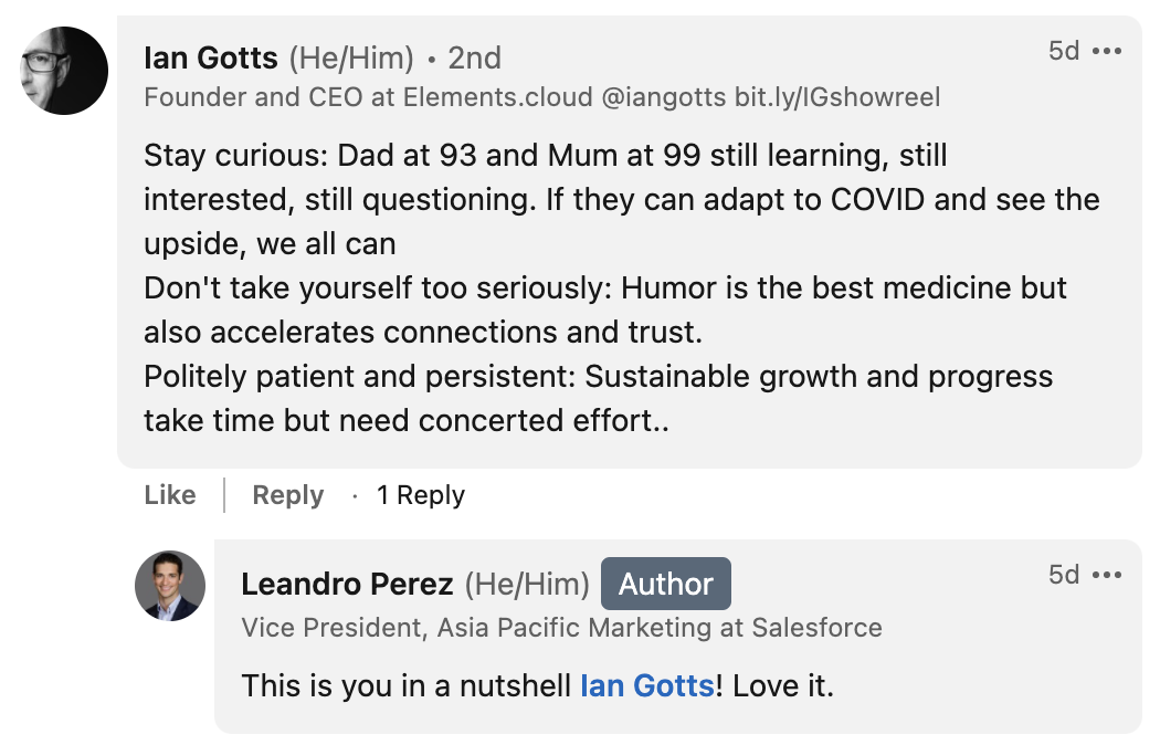 Ian Gotts CEO of Elements.cloud says: “Stay curious: Dad at 93 and Mum at 99 still learning, still interested, still questioning. If they can adapt to COVID and see the upside, we all can Don't take yourself too seriously: Humor is the best medicine but also accelerates connections and trust. Politely patient and persistent: Sustainable growth and progress take time but need concerted effort.”