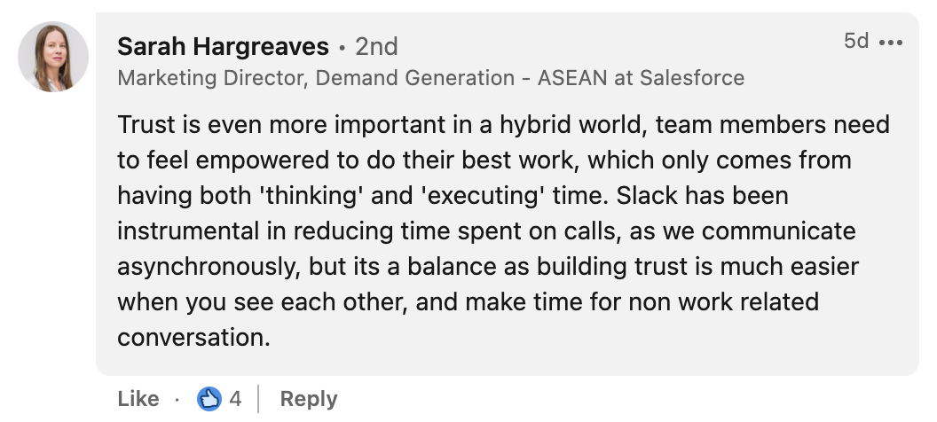 Sarah Hargreaves from Salesforce says: “Trust is even more important in the hybrid world. Slack has been instrumental in reducing time spent on calls as we communicate asynchronously, but it’s a balance, as building trust is much easier when you see each other and make time for non-work-related conversation.”