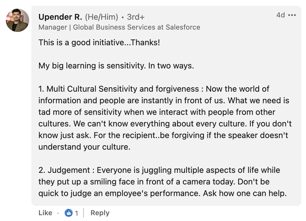 Upender Rao, from Salesforce says: This is a good initiative...Thanks! My big learning is sensitivity. In two ways. 1. Multi Cultural Sensitivity and forgiveness : Now the world of information and people are instantly in front of us. What we need is tad more of sensitivity when we interact with people from other cultures. We can't know everything about every culture. If you don't know just ask. For the recipient..be forgiving if the speaker doesn't understand your culture. 2. Judgement : Everyone is juggling multiple aspects of life while they put up a smiling face in front of a camera today. Don't be quick to judge an employee's performance. Ask how one can help.