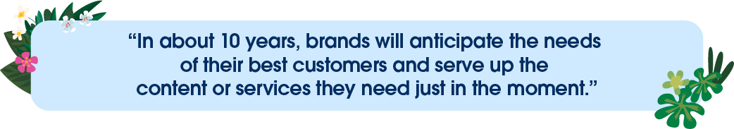 In about 10 years, brands will anticipate the needs of their best customers and serve up the content or services they need just in the moment.