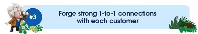 Forge strong 1-to-1 connections with each customer
