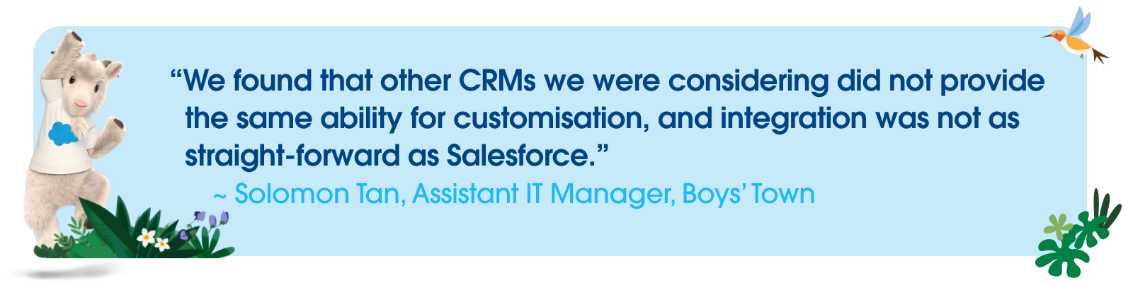 Quote from Solomon Tan, Assistant IT Manager, Boys’ Town — “We found that other CRMs we were considering did not provide the same ability for customisation, and integration was not as straight-forward as Salesforce.”