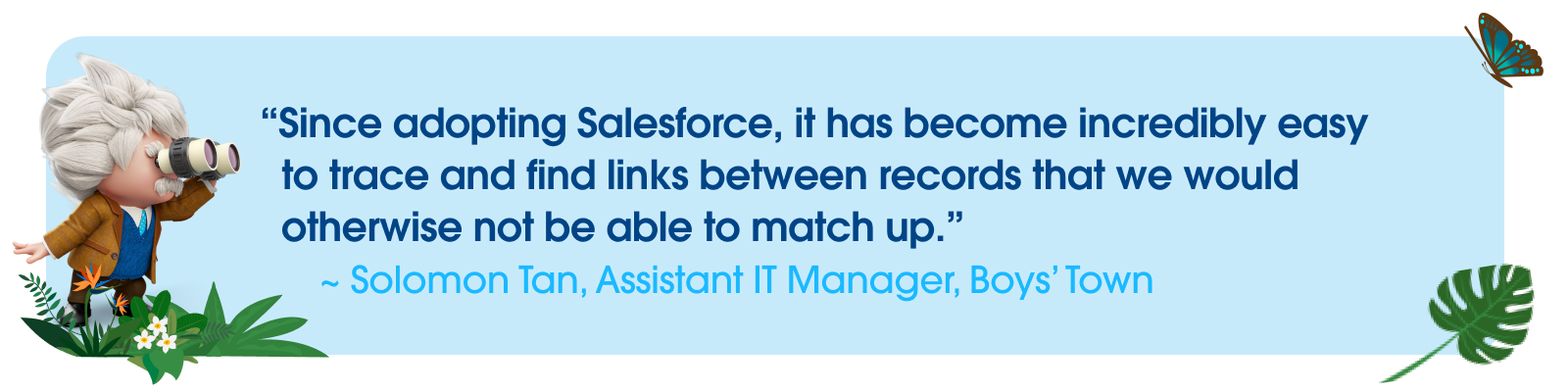 Quotes from Solomon Tan, Assistant IT Manager, Boys’ Town — “Since adopting Salesforce, it has become incredibly easy to trace and find links between records that we would otherwise not be able to match up.”