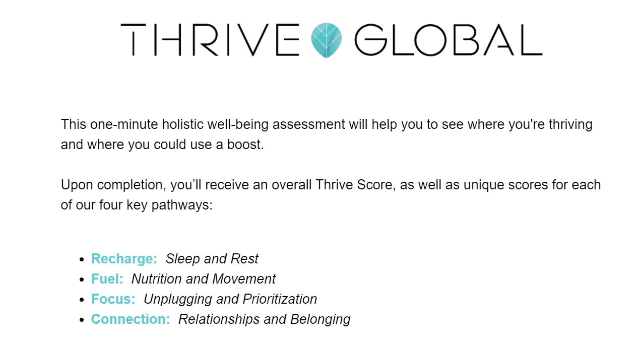 Thrive Global - This one minute holistic well-being assessment will help you to see where you're thriving and where you could use a boost.  Upon completion, you'll receive an overall Thrive Score, as well as unique scores for each of our four key pathways. Recharge, fuel, focus, and connection.