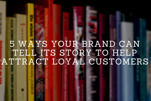 5 Ways Your Brand Can Tell Its Story To Attract Loyal Customers