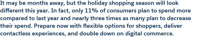 It may be months away, but the holiday shopping season will look different this year. In fact, only 11% of consumers plan to spend more compared to last year and nearly three times as many plan to decrease their spend. Prepare now with flexible options for shoppers, deliver contactless experiences, and double down on digital commerce.