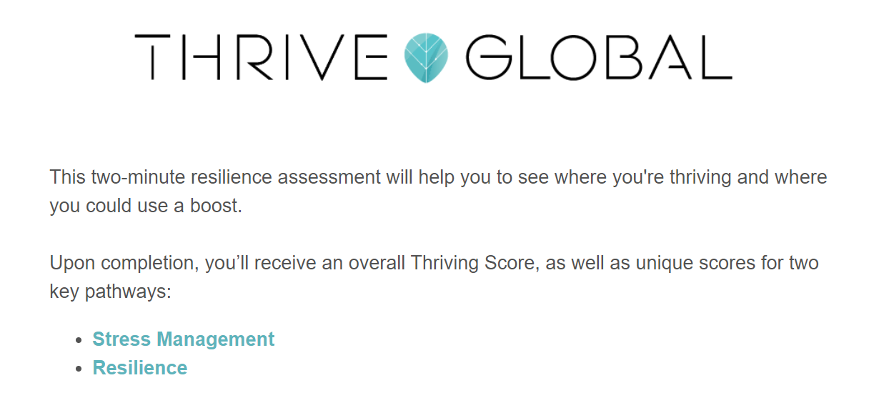 Thrive Global - This two minute resilience assessment will help you to see where you're thriving and where you could use a boost.  Upon completion, you'll receive an overall Thrive Score, as well as unique scores for two key pathways: Stress Management and Resilience.