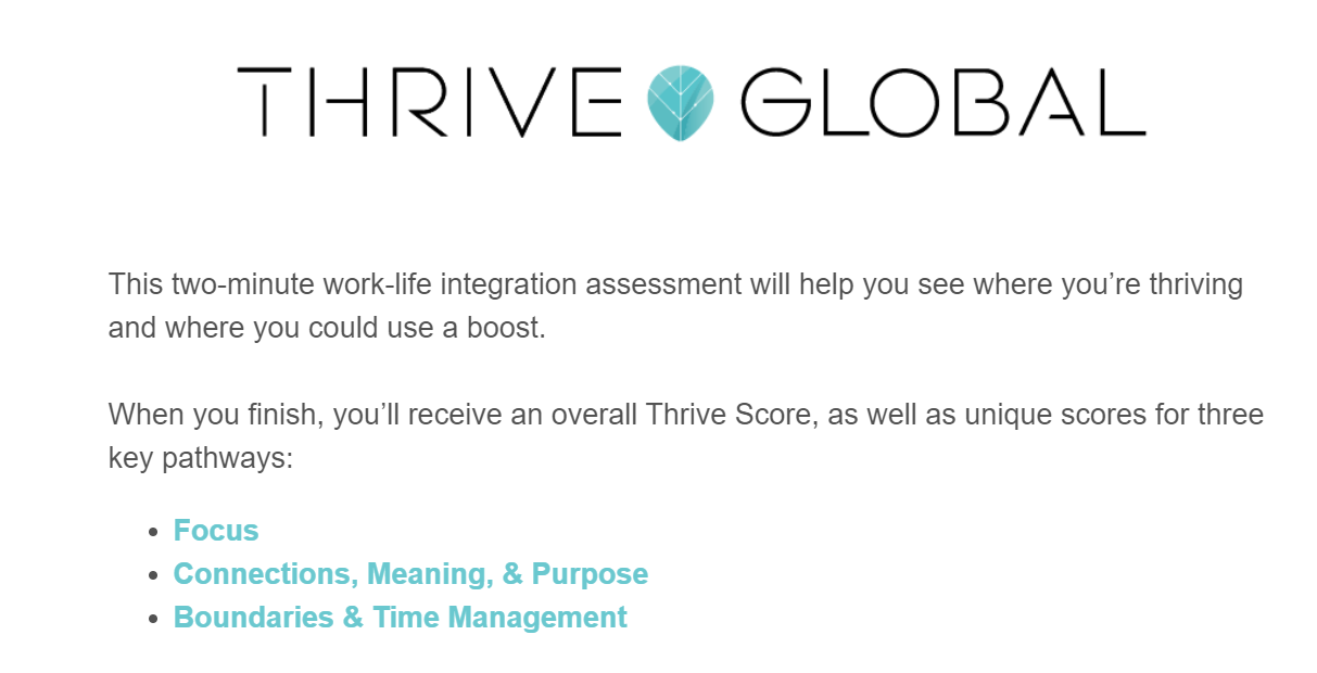 Thrive Global - This two minute work-life integration assessment will help you to see where you're thriving and where you could use a boost.  Upon completion, you'll receive an overall Thrive Score, as well as unique scores for each of our four key pathways. Recharge, fuel, focus, and connection.